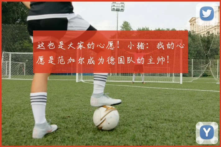 这也是大家的心愿！小猪：我的心愿是范加尔成为德国队的主帅！