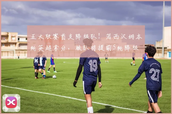 五大联赛首支降级队！若西汉姆本轮英超拿分，狼队将提前5轮降级