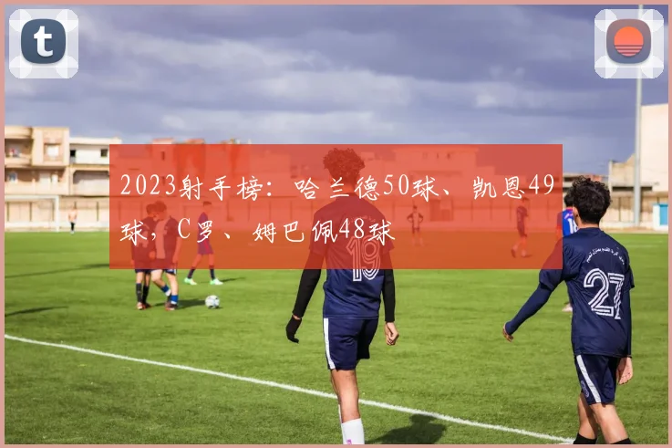 2023射手榜：哈兰德50球、凯恩49球，C罗、姆巴佩48球