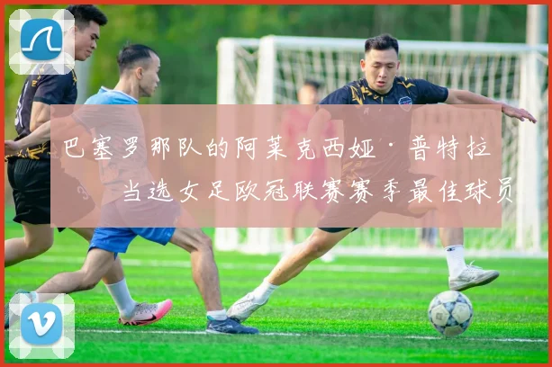 巴塞罗那队的阿莱克西娅·普特拉斯当选女足欧冠联赛赛季最佳球员