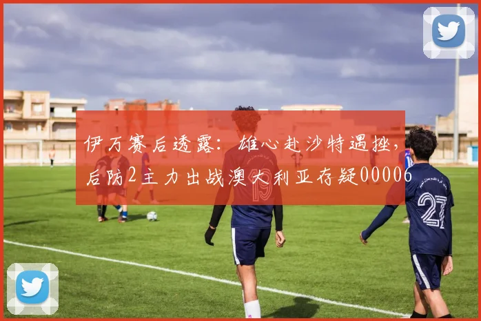 伊万赛后透露：雄心赴沙特遇挫，后防2主力出战澳大利亚存疑0000644