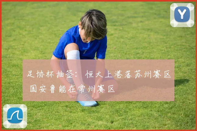 足协杯抽签：恒大上港落苏州赛区 国安鲁能在常州赛区