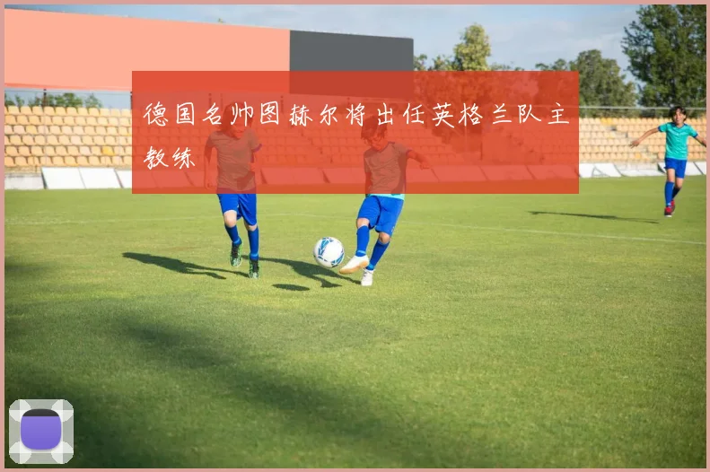 德国名帅图赫尔将出任英格兰队主教练