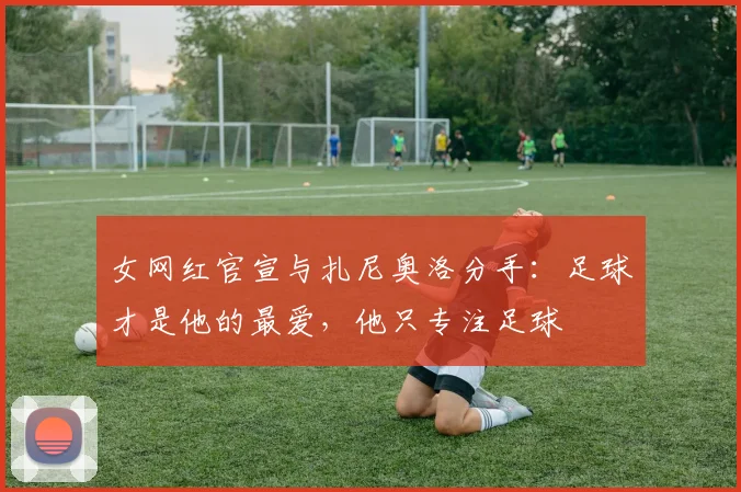 女网红官宣与扎尼奥洛分手：足球才是他的最爱，他只专注足球